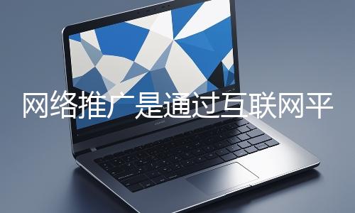 網絡推廣是通過互聯網平台與技術手段提升品牌知名度、吸引目標用戶並推動業務增長的營銷方式
